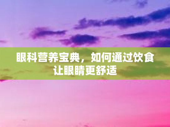 眼科营养宝典，如何通过饮食让眼睛更舒适