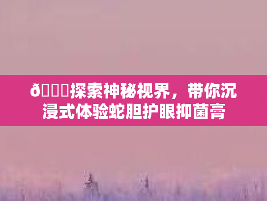 👁探索神秘视界，带你沉浸式体验蛇胆护眼抑菌膏第1张-巧哦健康视界
