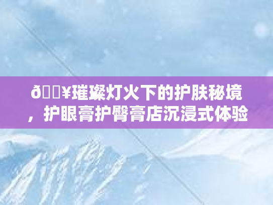 🔥璀璨灯火下的护肤秘境,护眼膏护臀膏店沉浸式体验记🔥