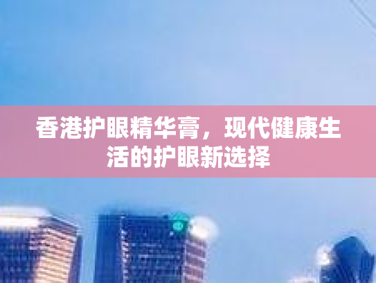 香港护眼精华膏,现代健康生活的护眼新选择 香港护眼精华膏,现代健康生活的护眼新选择