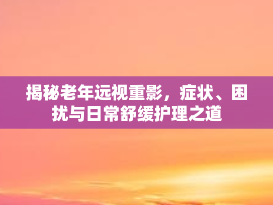 揭秘老年远视重影，症状、困扰与日常舒缓护理之道