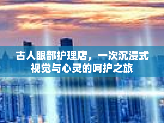 古人眼部护理店,一次沉浸式视觉与心灵的呵护之旅