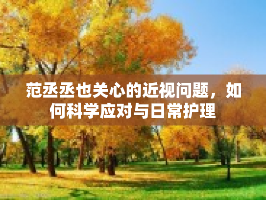 范丞丞也关心的近视问题，如何科学应对与日常护理第1张-巧哦健康视界