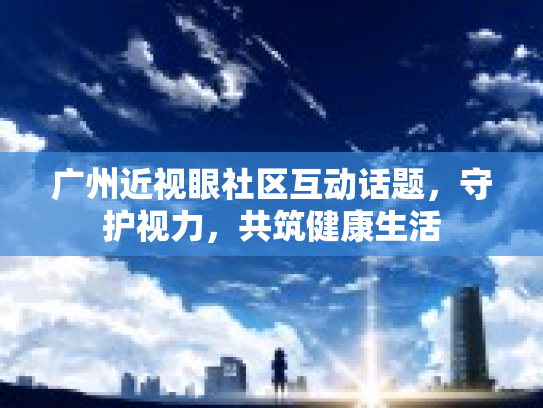 广州近视眼社区互动话题,守护视力,共筑健康生活 广州近视眼社区互动话题,守护视力,共筑健康生活