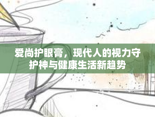 爱尚护眼膏，现代人的视力守护神与健康生活新趋势第1张-巧哦健康视界