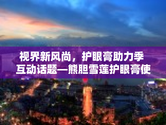 视界新风尚，护眼膏助力季 互动话题—熊胆雪莲护眼膏使用心得大分享第1张-巧哦健康视界