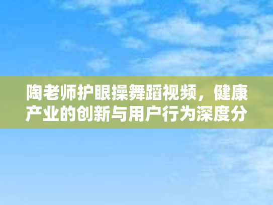 陶老师护眼操舞蹈视频，健康产业的创新与用户行为深度分析第1张-巧哦健康视界