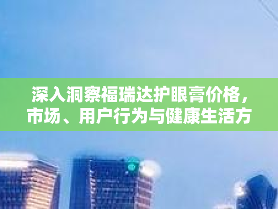 深入洞察福瑞达护眼膏价格，市场、用户行为与健康生活方式的新篇章