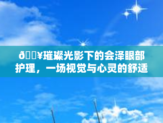 🔥璀璨光影下的会泽眼部护理，一场视觉与心灵的舒适之旅👀