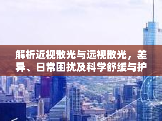 解析近视散光与远视散光，差异、日常困扰及科学舒缓与护理