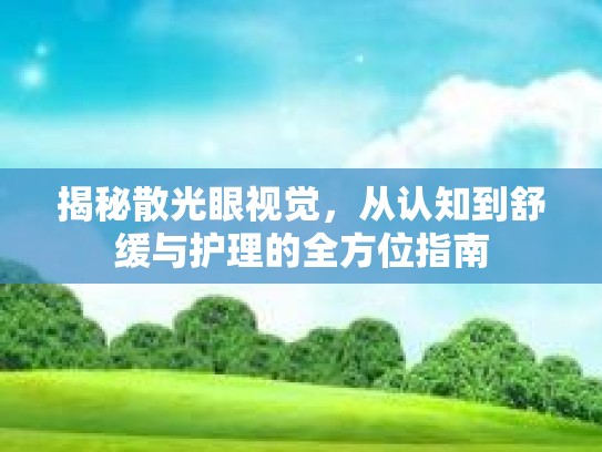 揭秘散光眼视觉，从认知到舒缓与护理的全方位指南