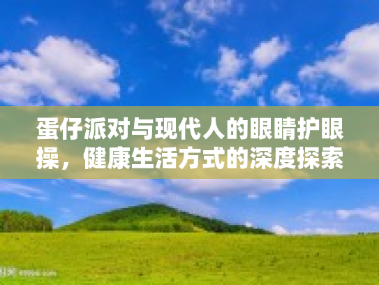 蛋仔派对与现代人的眼睛护眼操，健康生活方式的深度探索与前瞻