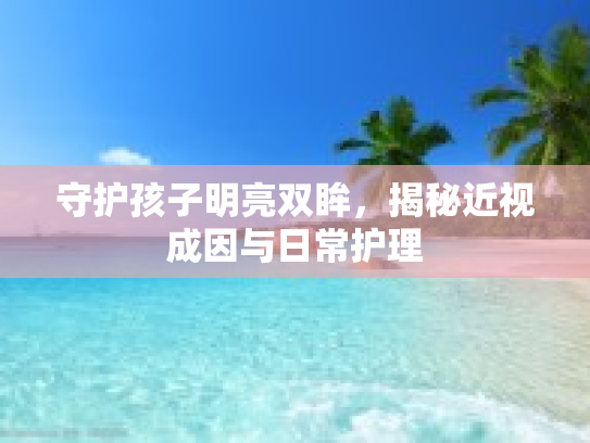 守护孩子明亮双眸，揭秘近视成因与日常护理
