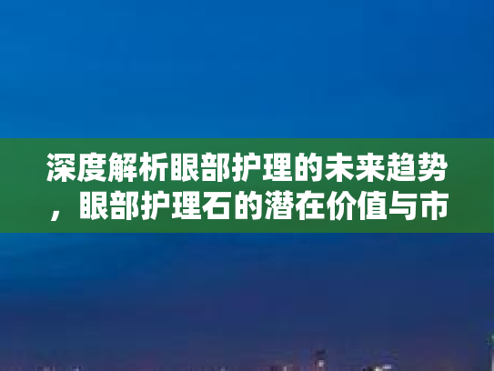 深度解析眼部护理的未来趋势，眼部护理石的潜在价值与市场前景