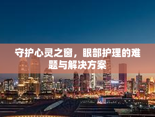 守护心灵之窗，眼部护理的难题与解决方案