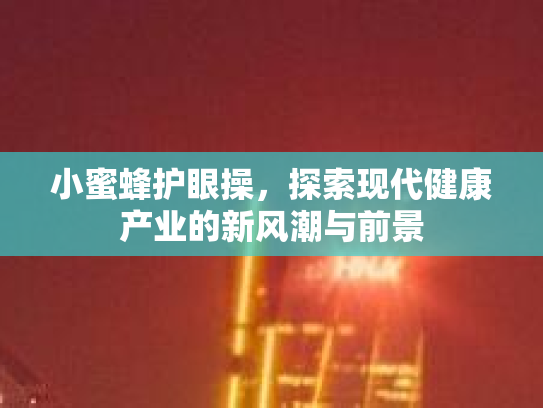 小蜜蜂护眼操，探索现代健康产业的新风潮与前景