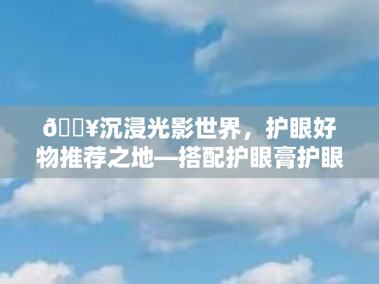 🔥沉浸光影世界，护眼好物推荐之地—搭配护眼膏护眼仪，这里竟是最佳搭档！
