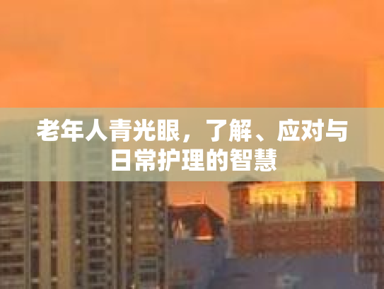 老年人青光眼，了解、应对与日常护理的智慧
