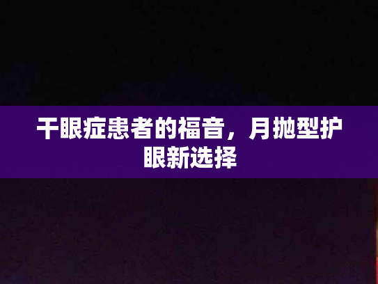 干眼症患者的福音，月抛型护眼新选择第1张-巧哦健康视界