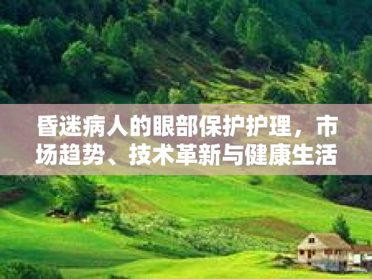 昏迷病人的眼部保护护理,市场趋势、技术革新与健康生活的新篇章 昏迷病人的眼部保护护理,市场趋势、技术革新与健康生活的新篇章