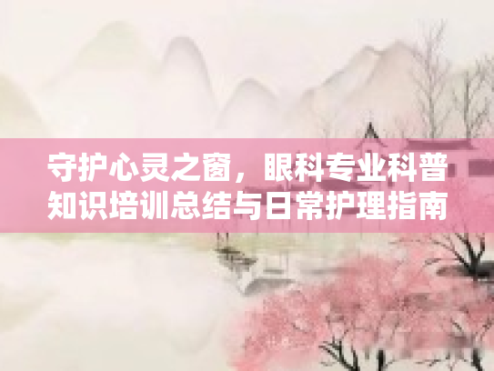守护心灵之窗，眼科专业科普知识培训总结与日常护理指南