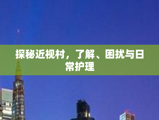 探秘近视村,了解、困扰与日常护理 探秘近视村,了解、困扰与日常护理