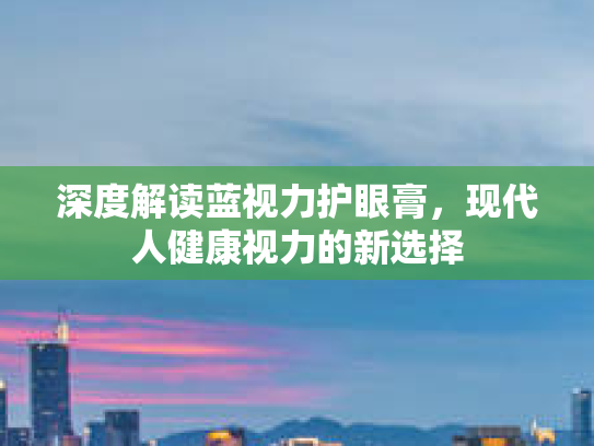 深度解读蓝视力护眼膏,现代人健康视力的新选择 深度解读蓝视力护眼膏,现代人健康视力的新选择