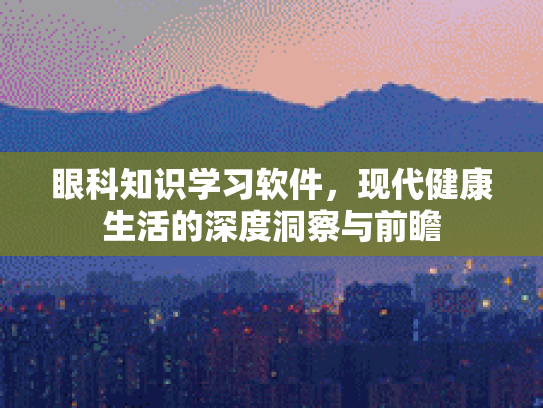 眼科知识学习软件，现代健康生活的深度洞察与前瞻第1张-巧哦健康视界