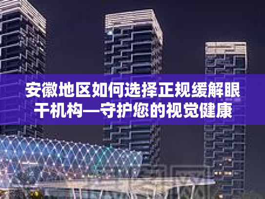 安徽地区如何选择正规缓解眼干机构—守护您的视觉健康