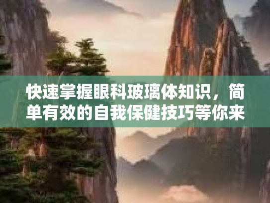 快速掌握眼科玻璃体知识，简单有效的自我保健技巧等你来学！