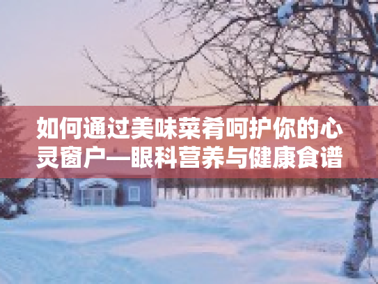 如何通过美味菜肴呵护你的心灵窗户—眼科营养与健康食谱的完美结合