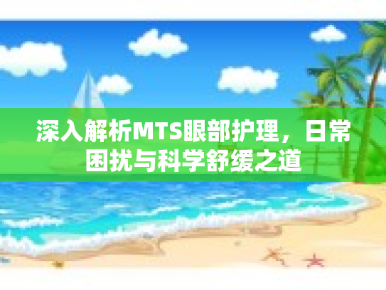 深入解析MTS眼部护理,日常困扰与科学舒缓之道