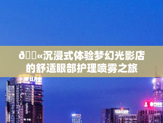 💫沉浸式体验梦幻光影店的舒适眼部护理喷雾之旅