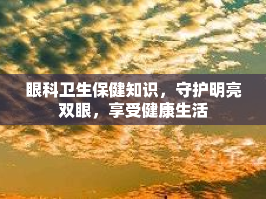 眼科卫生保健知识,守护明亮双眼,享受健康生活