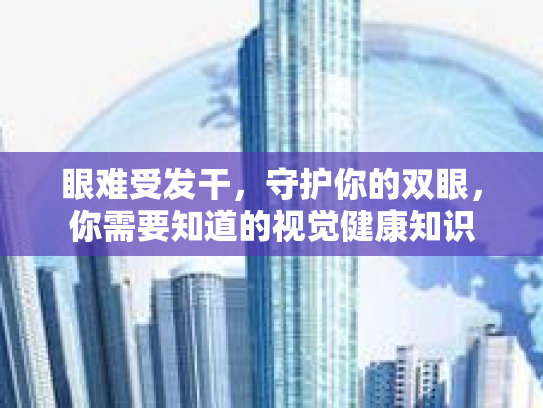 眼难受发干，守护你的双眼，你需要知道的视觉健康知识