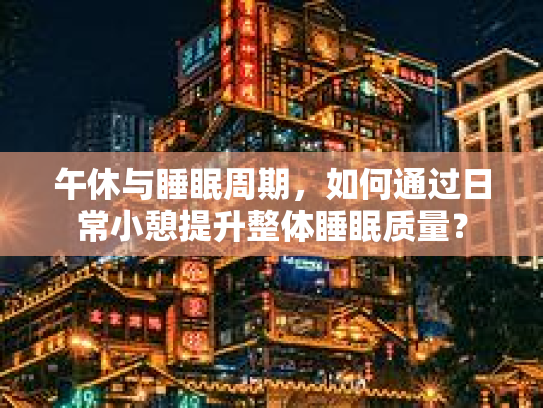 午休与睡眠周期，如何通过日常小憩提升整体睡眠质量？