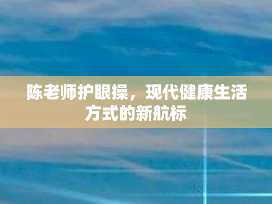 陈老师护眼操，现代健康生活方式的新航标