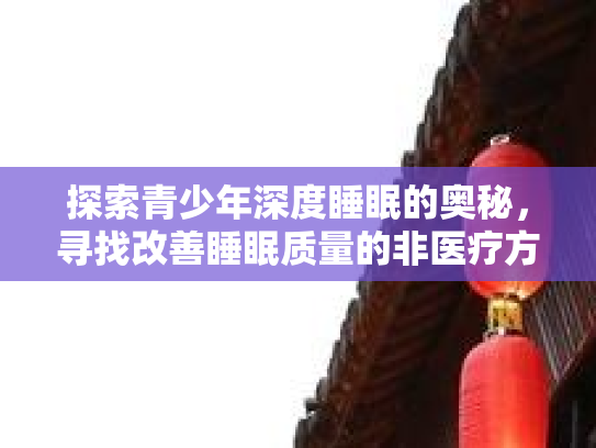 探索青少年深度睡眠的奥秘，寻找改善睡眠质量的非医疗方法第1张-巧哦健康视界