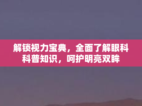 解锁视力宝典，全面了解眼科科普知识，呵护明亮双眸