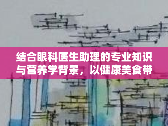 结合眼科医生助理的专业知识与营养学背景，以健康美食带来视觉与口感的双重享受