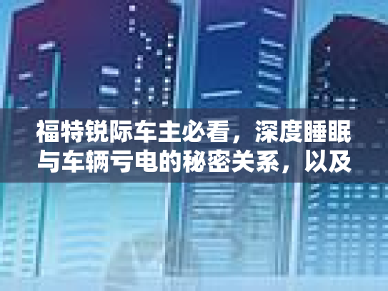 福特锐际车主必看,深度睡眠与车辆亏电的秘密关系,以及那些不花钱的助眠秘籍 福特锐际车主必看,深度睡眠与车辆亏电的秘密关系,以及那些不花钱的助眠秘籍