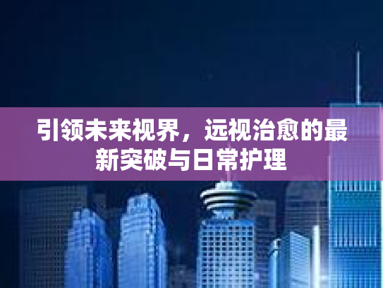 引领未来视界，远视治愈的最新突破与日常护理